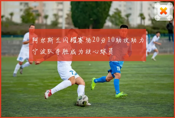 阿尔斯兰闪耀赛场20分10助攻助力宁波队夺胜成为核心球员