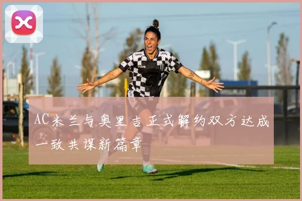 AC米兰与奥里吉正式解约双方达成一致共谋新篇章
