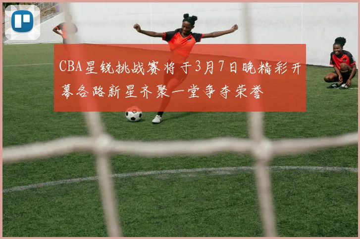 CBA星锐挑战赛将于3月7日晚精彩开幕各路新星齐聚一堂争夺荣誉