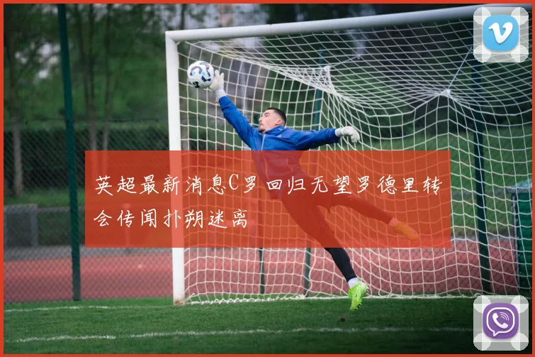 英超最新消息C罗回归无望罗德里转会传闻扑朔迷离