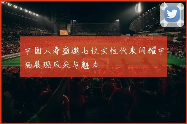 中国人寿盛邀七位女性代表闪耀中场展现风采与魅力